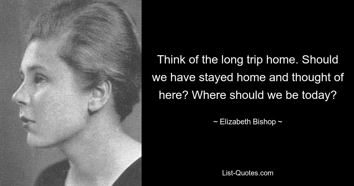 Think of the long trip home. Should we have stayed home and thought of here? Where should we be today? — © Elizabeth Bishop