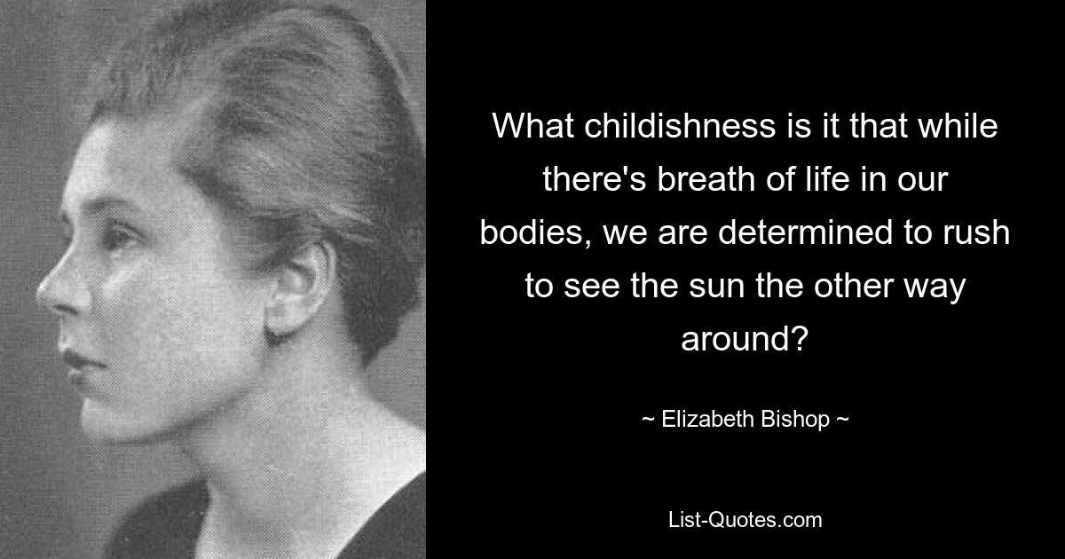 What childishness is it that while there's breath of life in our bodies, we are determined to rush to see the sun the other way around? — © Elizabeth Bishop