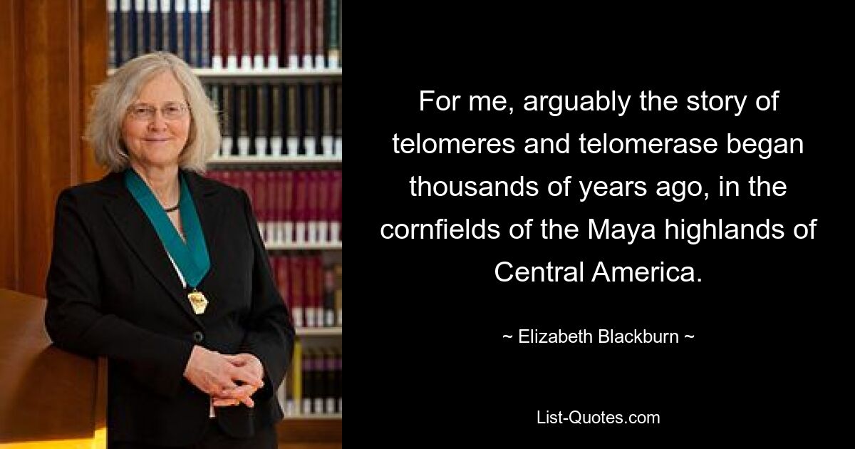 For me, arguably the story of telomeres and telomerase began thousands of years ago, in the cornfields of the Maya highlands of Central America. — © Elizabeth Blackburn