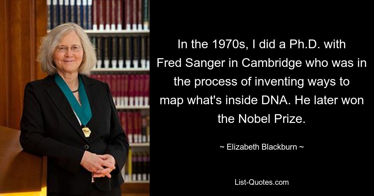 In the 1970s, I did a Ph.D. with Fred Sanger in Cambridge who was in the process of inventing ways to map what's inside DNA. He later won the Nobel Prize. — © Elizabeth Blackburn