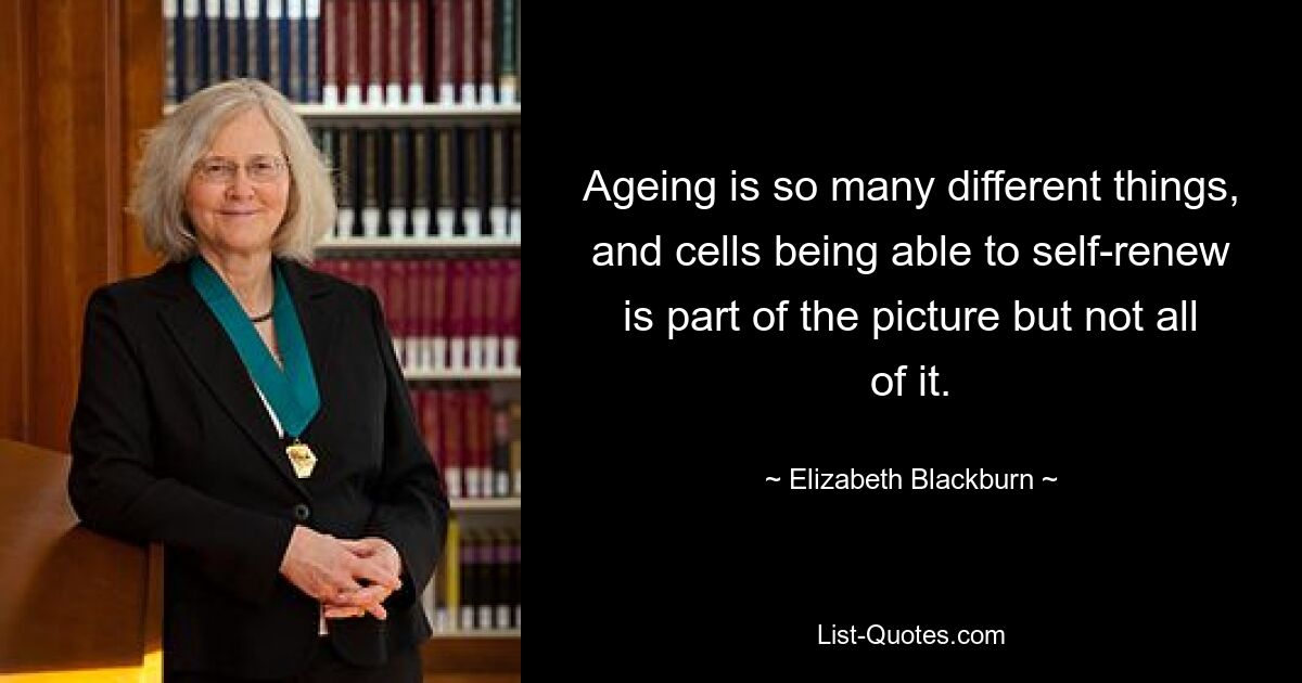 Ageing is so many different things, and cells being able to self-renew is part of the picture but not all of it. — © Elizabeth Blackburn