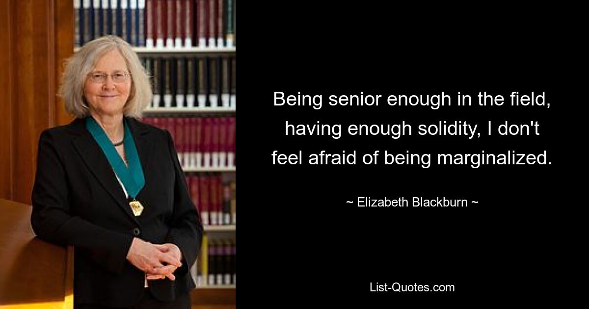 Being senior enough in the field, having enough solidity, I don't feel afraid of being marginalized. — © Elizabeth Blackburn