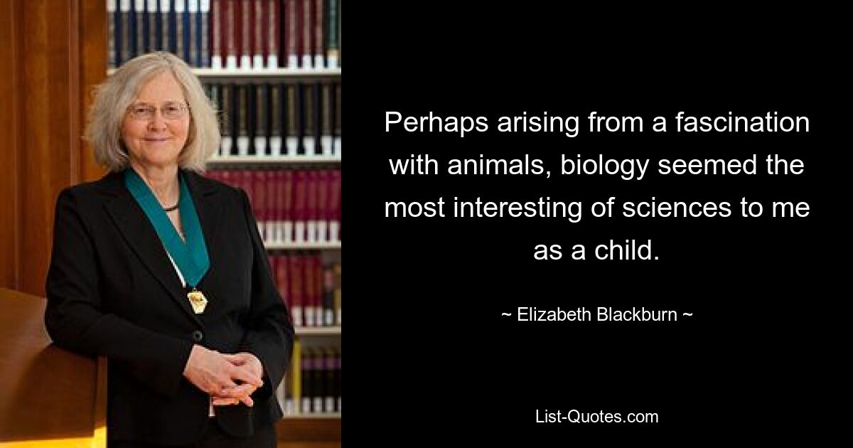 Perhaps arising from a fascination with animals, biology seemed the most interesting of sciences to me as a child. — © Elizabeth Blackburn