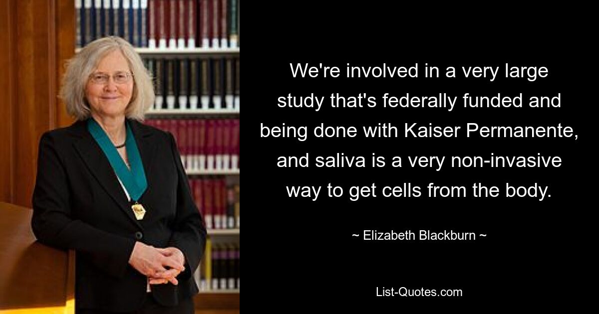 We're involved in a very large study that's federally funded and being done with Kaiser Permanente, and saliva is a very non-invasive way to get cells from the body. — © Elizabeth Blackburn