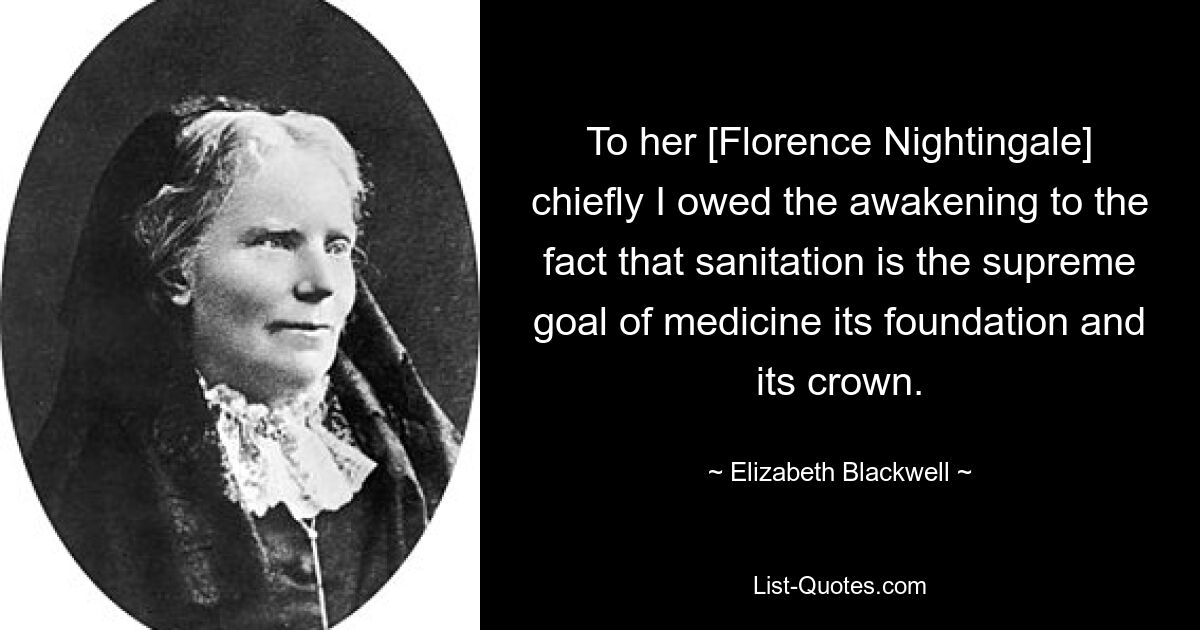 To her [Florence Nightingale] chiefly I owed the awakening to the fact that sanitation is the supreme goal of medicine its foundation and its crown. — © Elizabeth Blackwell