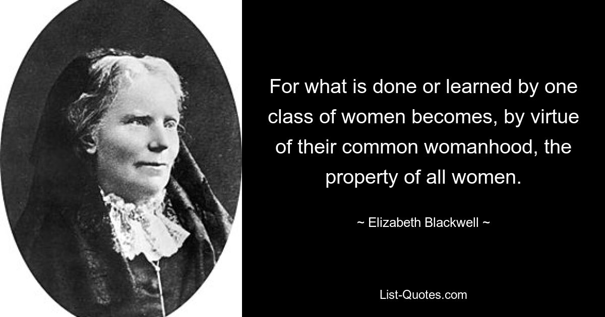 For what is done or learned by one class of women becomes, by virtue of their common womanhood, the property of all women. — © Elizabeth Blackwell