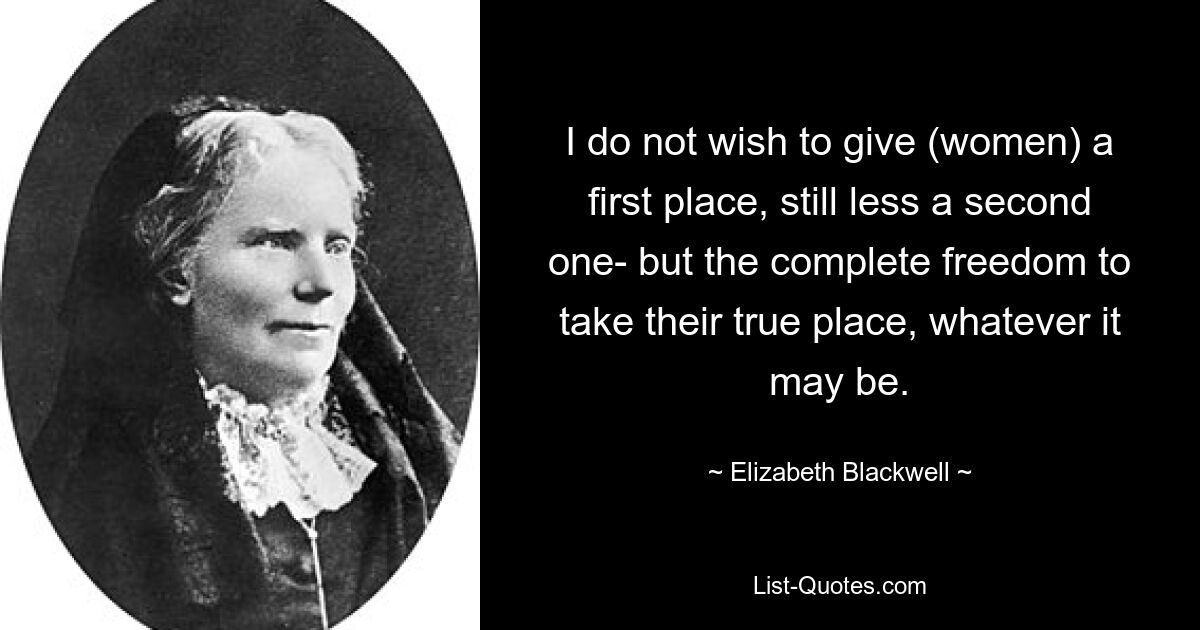 I do not wish to give (women) a first place, still less a second one- but the complete freedom to take their true place, whatever it may be. — © Elizabeth Blackwell