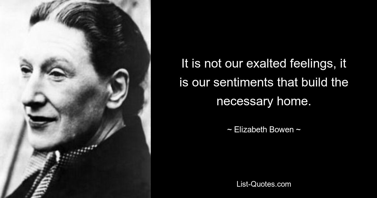 It is not our exalted feelings, it is our sentiments that build the necessary home. — © Elizabeth Bowen