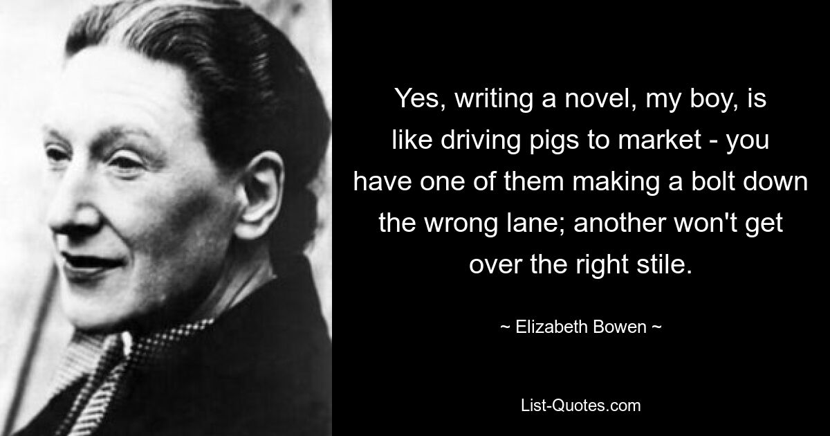 Yes, writing a novel, my boy, is like driving pigs to market - you have one of them making a bolt down the wrong lane; another won't get over the right stile. — © Elizabeth Bowen