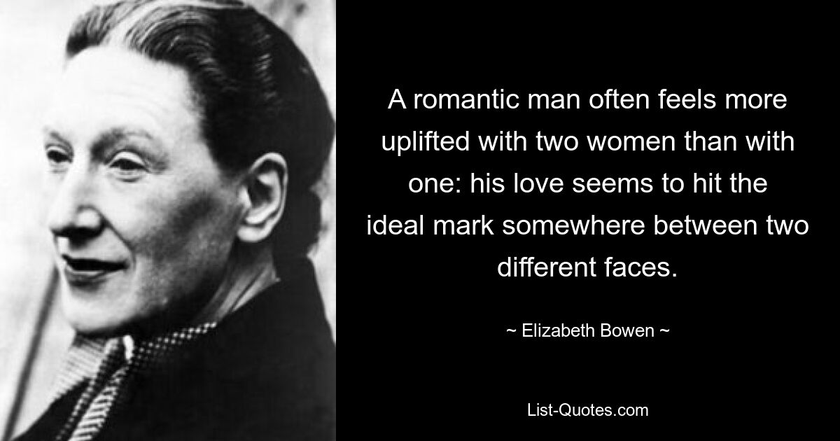 A romantic man often feels more uplifted with two women than with one: his love seems to hit the ideal mark somewhere between two different faces. — © Elizabeth Bowen