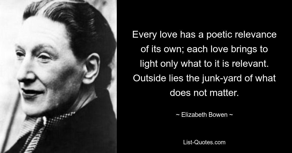 Every love has a poetic relevance of its own; each love brings to light only what to it is relevant. Outside lies the junk-yard of what does not matter. — © Elizabeth Bowen