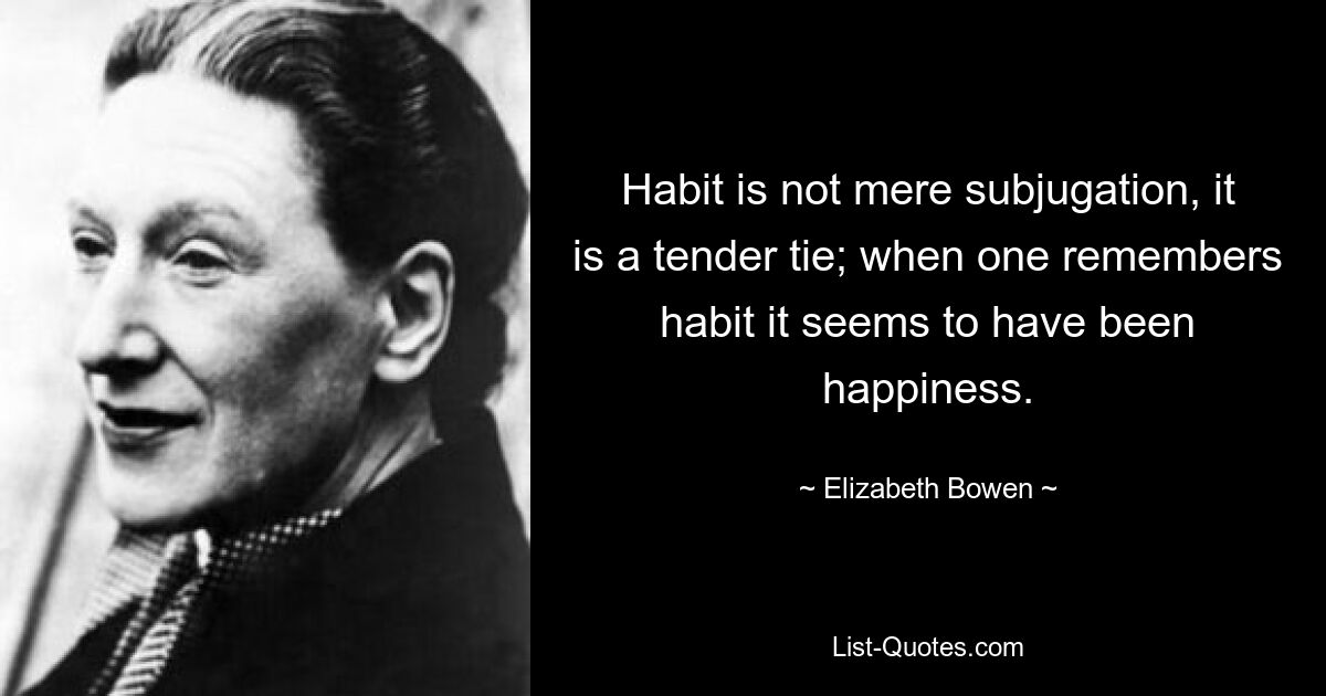 Habit is not mere subjugation, it is a tender tie; when one remembers habit it seems to have been happiness. — © Elizabeth Bowen