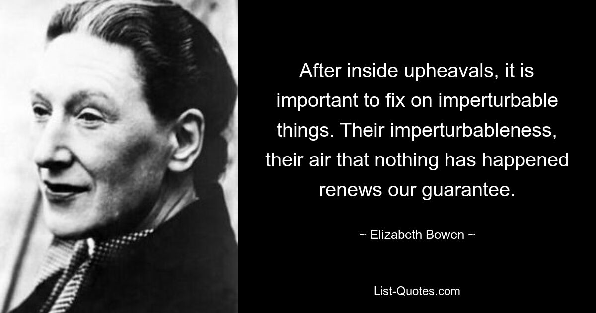 After inside upheavals, it is important to fix on imperturbable things. Their imperturbableness, their air that nothing has happened renews our guarantee. — © Elizabeth Bowen