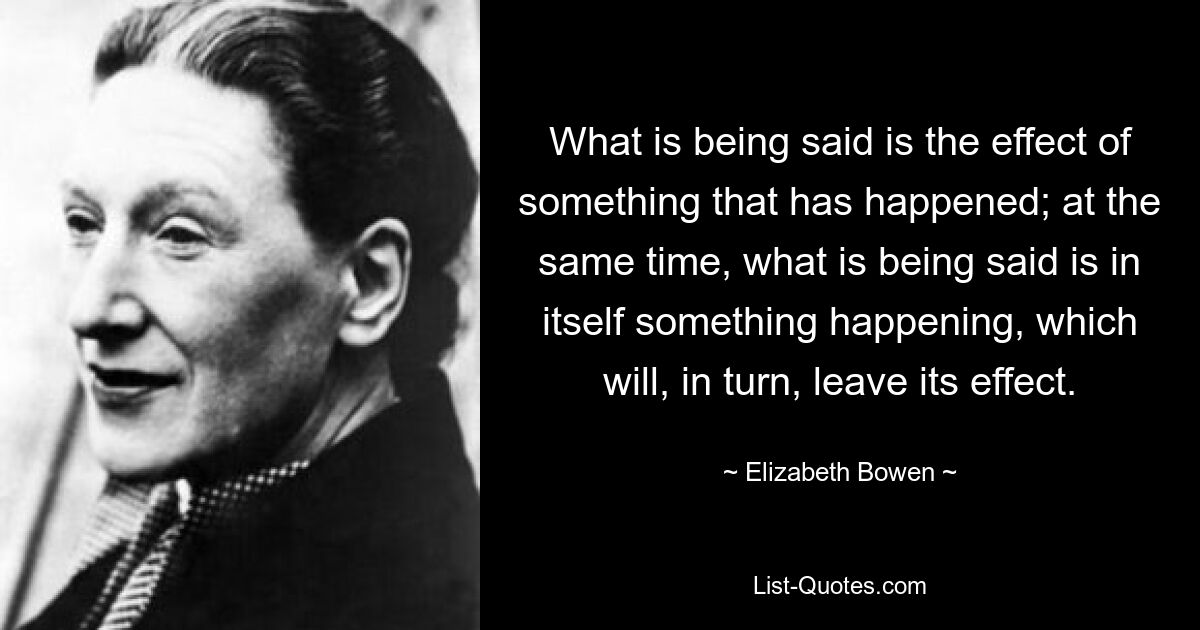 What is being said is the effect of something that has happened; at the same time, what is being said is in itself something happening, which will, in turn, leave its effect. — © Elizabeth Bowen