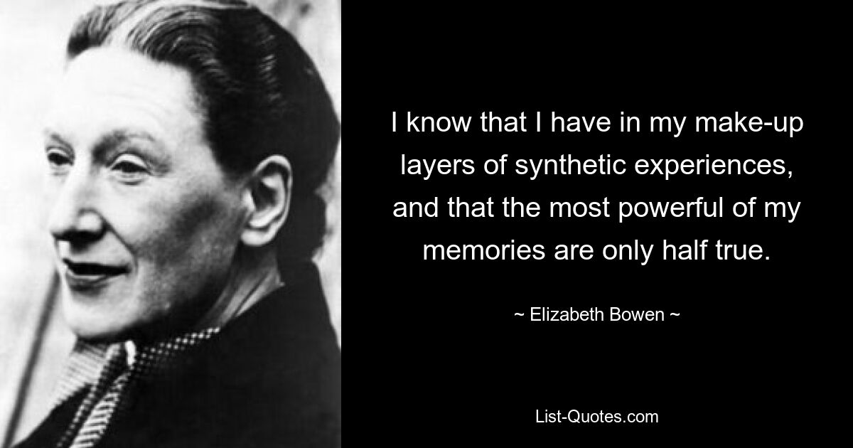 I know that I have in my make-up layers of synthetic experiences, and that the most powerful of my memories are only half true. — © Elizabeth Bowen