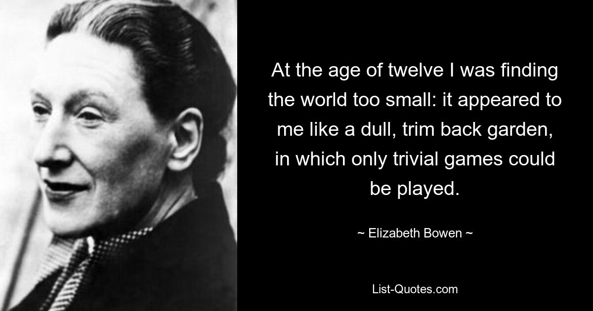 At the age of twelve I was finding the world too small: it appeared to me like a dull, trim back garden, in which only trivial games could be played. — © Elizabeth Bowen