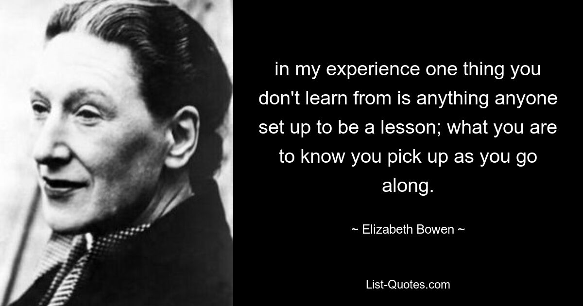 in my experience one thing you don't learn from is anything anyone set up to be a lesson; what you are to know you pick up as you go along. — © Elizabeth Bowen