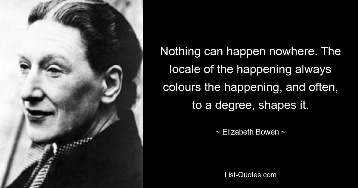 Nothing can happen nowhere. The locale of the happening always colours the happening, and often, to a degree, shapes it. — © Elizabeth Bowen