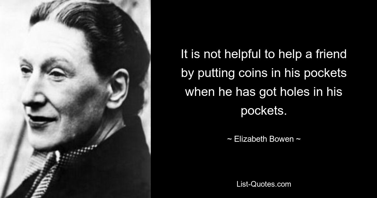 It is not helpful to help a friend by putting coins in his pockets when he has got holes in his pockets. — © Elizabeth Bowen