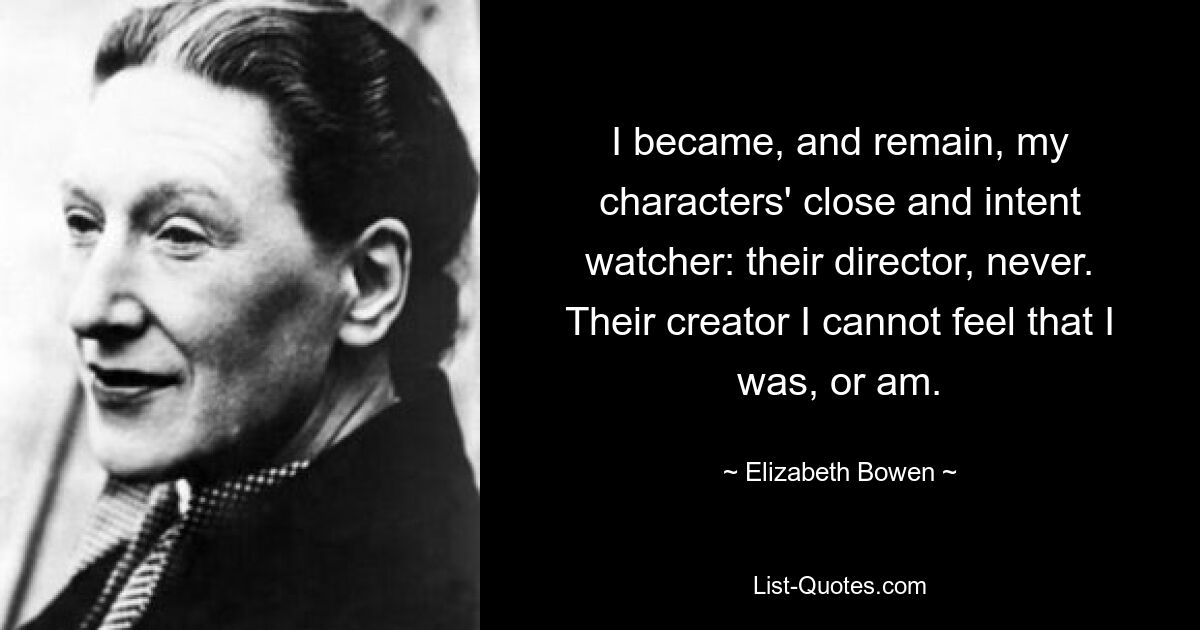 I became, and remain, my characters' close and intent watcher: their director, never. Their creator I cannot feel that I was, or am. — © Elizabeth Bowen