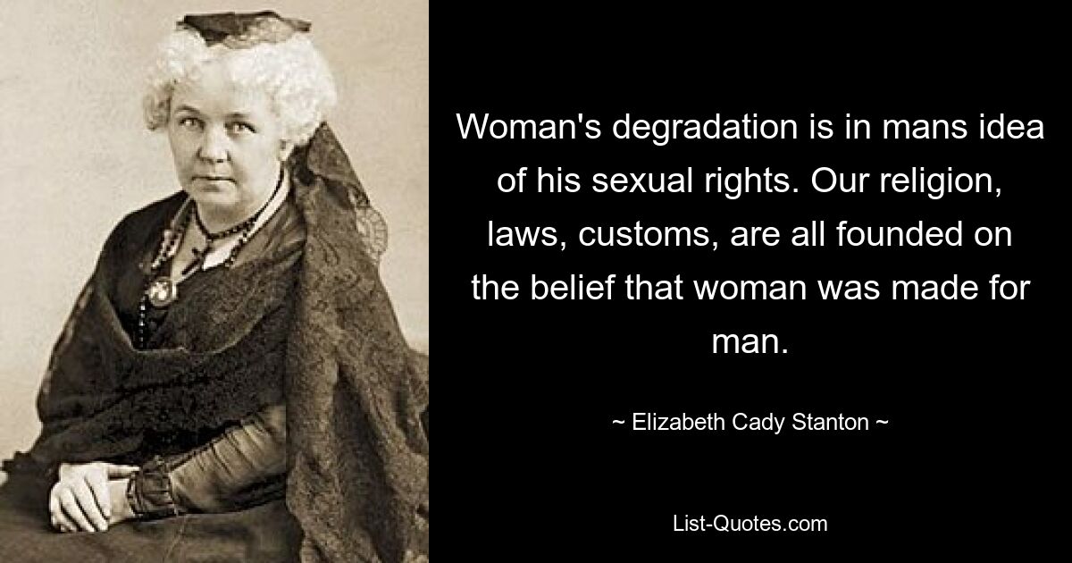 Woman's degradation is in mans idea of his sexual rights. Our religion, laws, customs, are all founded on the belief that woman was made for man. — © Elizabeth Cady Stanton