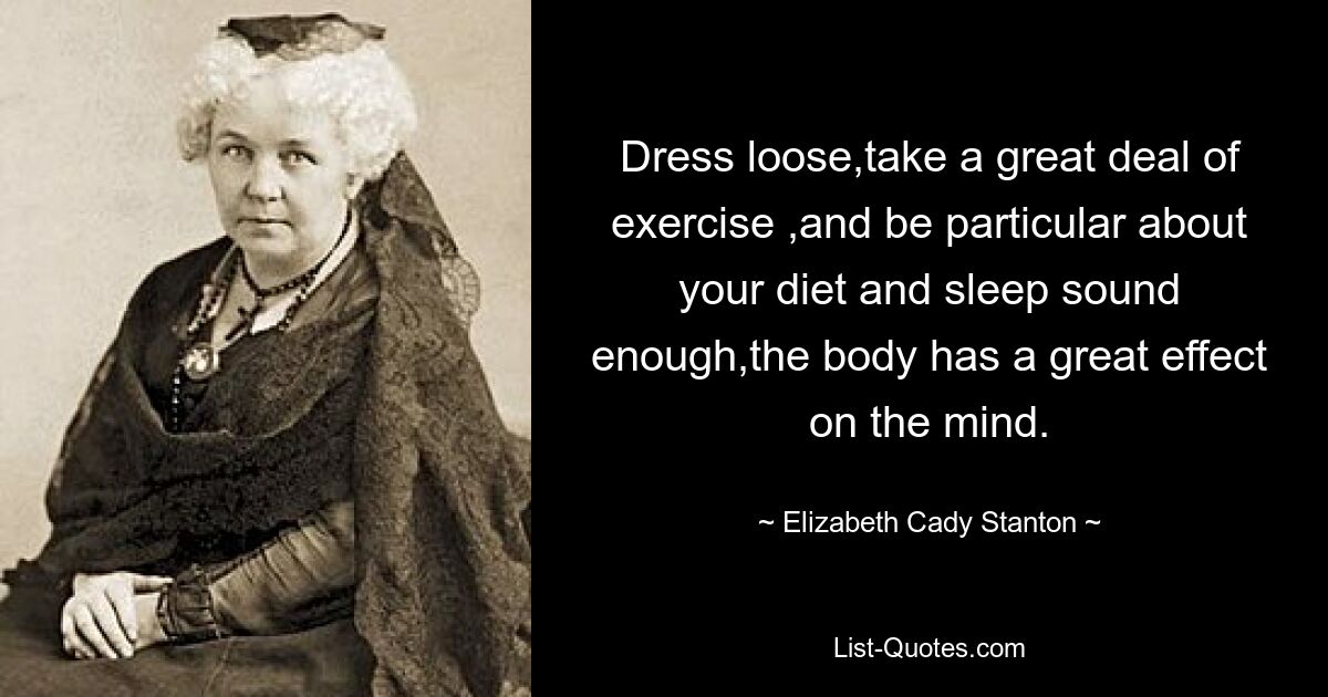 Dress loose,take a great deal of exercise ,and be particular about your diet and sleep sound enough,the body has a great effect on the mind. — © Elizabeth Cady Stanton