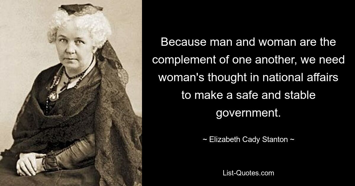 Because man and woman are the complement of one another, we need woman's thought in national affairs to make a safe and stable government. — © Elizabeth Cady Stanton