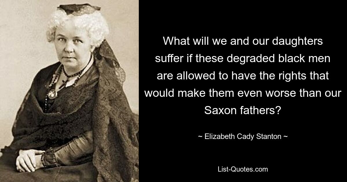 What will we and our daughters suffer if these degraded black men are allowed to have the rights that would make them even worse than our Saxon fathers? — © Elizabeth Cady Stanton