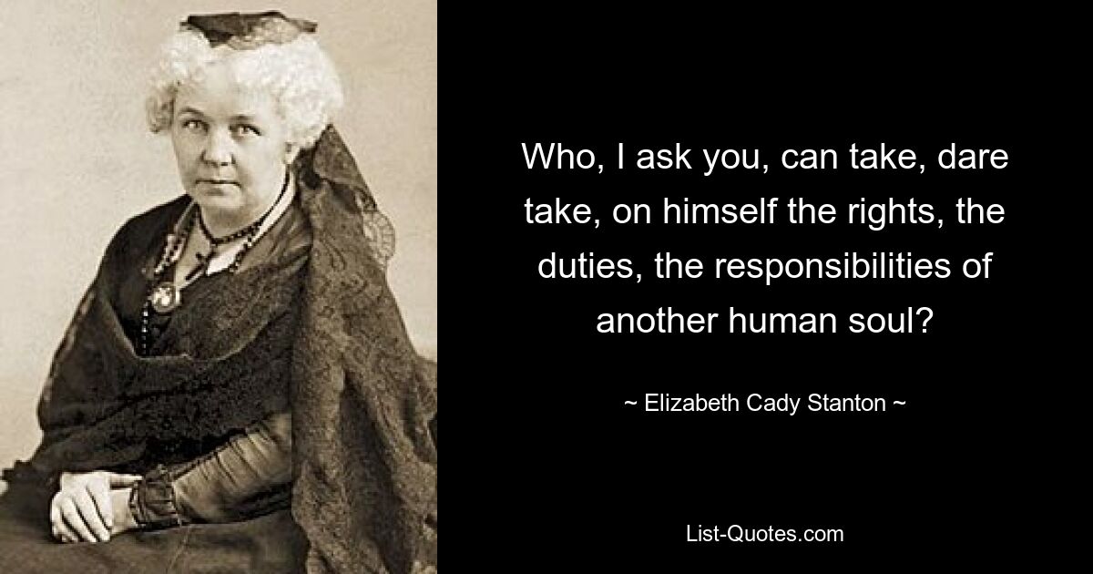 Who, I ask you, can take, dare take, on himself the rights, the duties, the responsibilities of another human soul? — © Elizabeth Cady Stanton