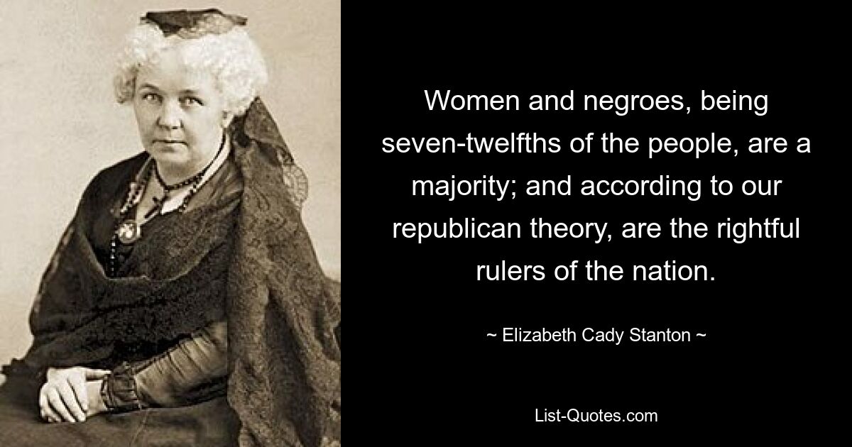 Women and negroes, being seven-twelfths of the people, are a majority; and according to our republican theory, are the rightful rulers of the nation. — © Elizabeth Cady Stanton