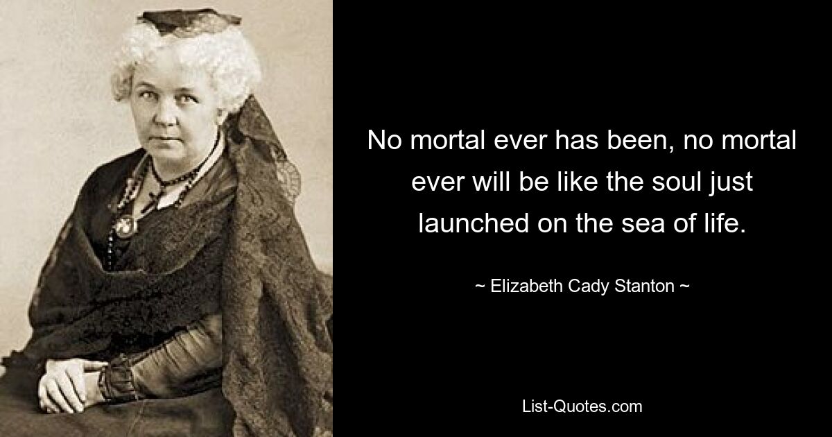 No mortal ever has been, no mortal ever will be like the soul just launched on the sea of life. — © Elizabeth Cady Stanton