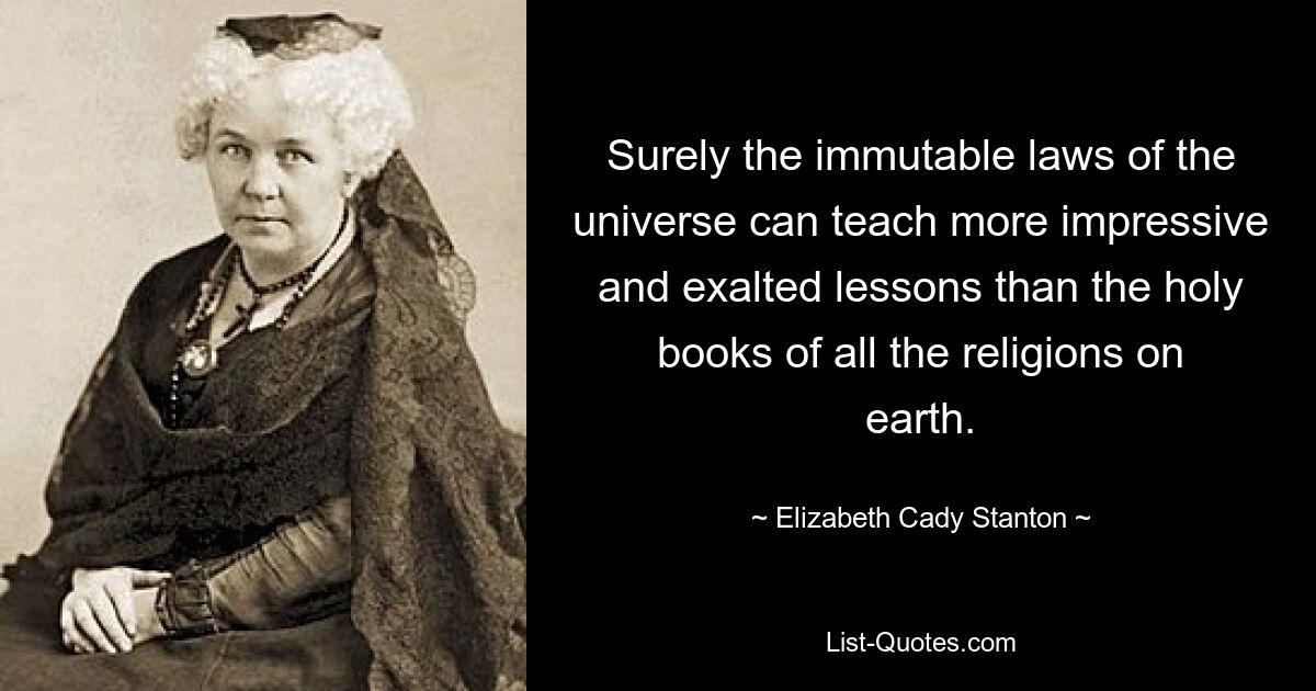 Surely the immutable laws of the universe can teach more impressive and exalted lessons than the holy books of all the religions on earth. — © Elizabeth Cady Stanton