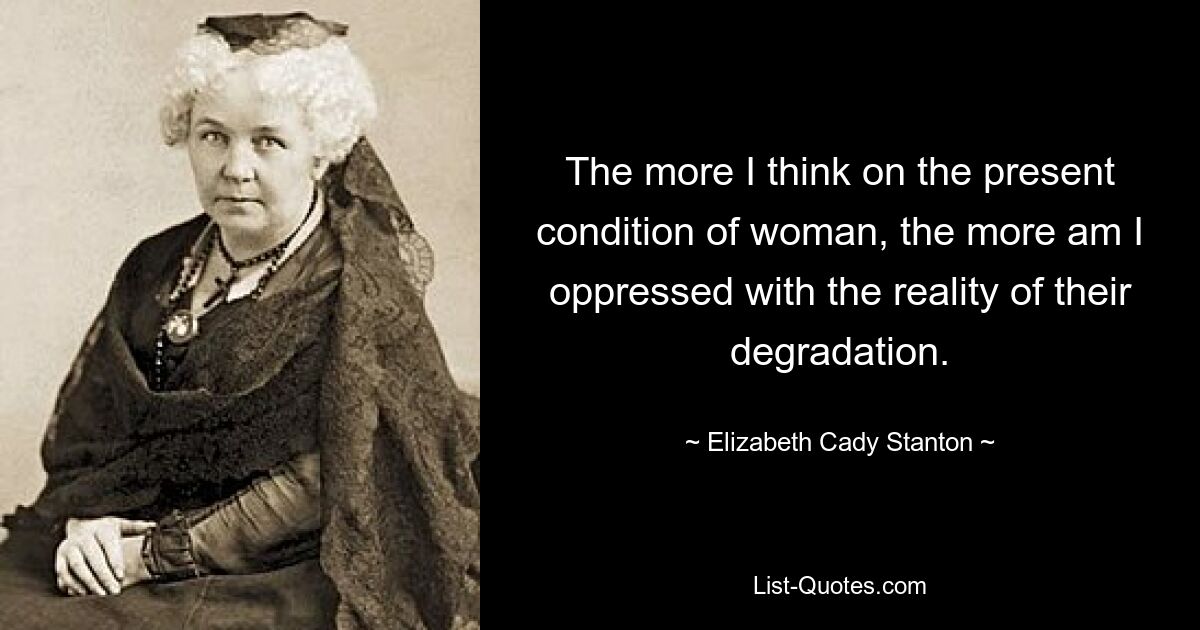 The more I think on the present condition of woman, the more am I oppressed with the reality of their degradation. — © Elizabeth Cady Stanton