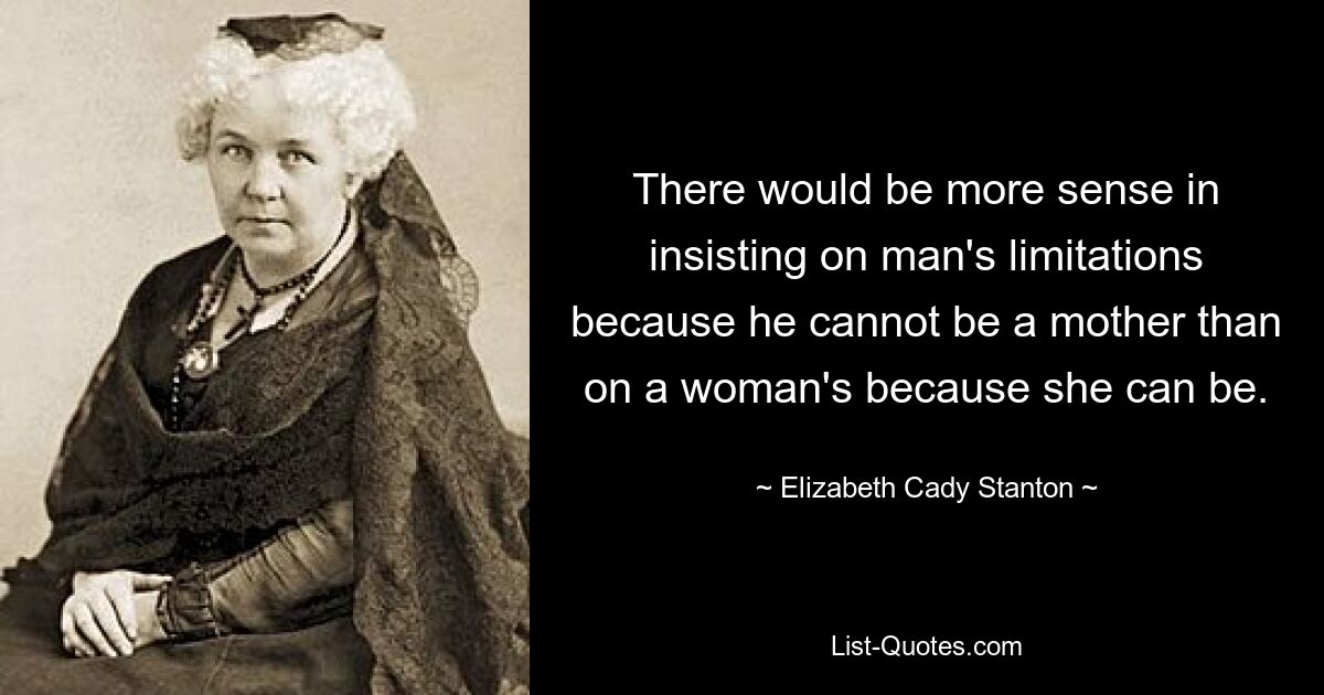 There would be more sense in insisting on man's limitations because he cannot be a mother than on a woman's because she can be. — © Elizabeth Cady Stanton