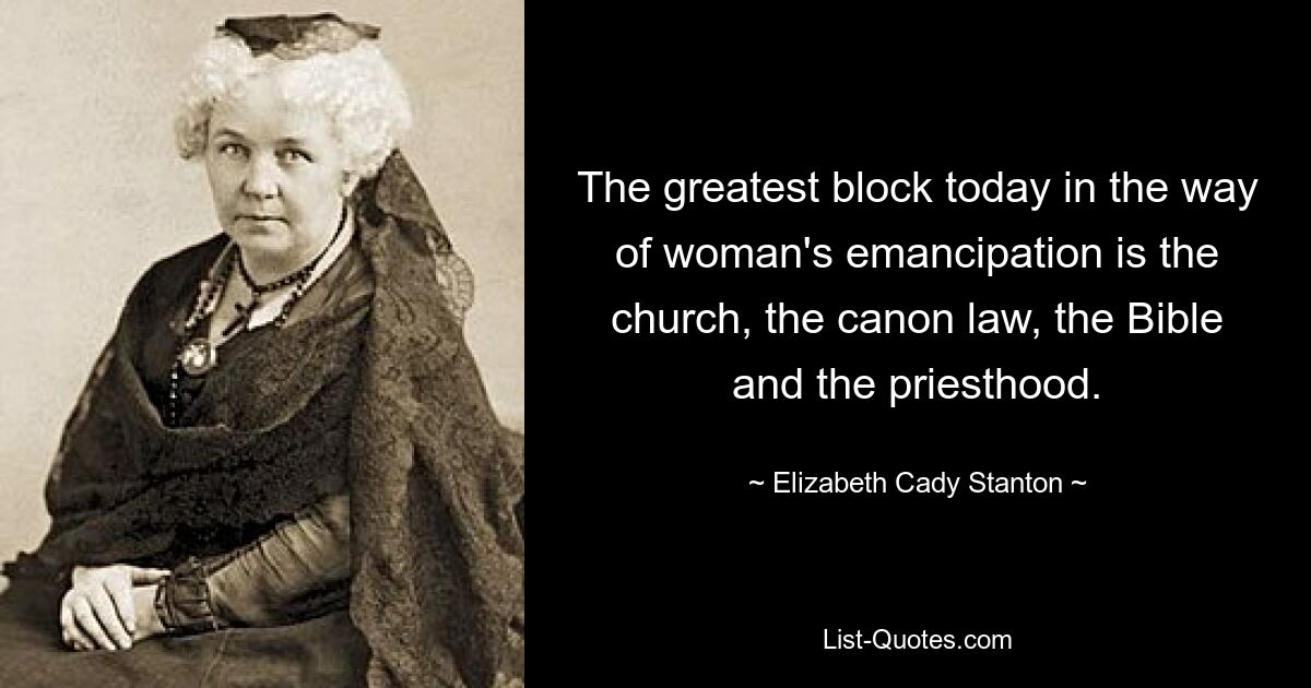 The greatest block today in the way of woman's emancipation is the church, the canon law, the Bible and the priesthood. — © Elizabeth Cady Stanton