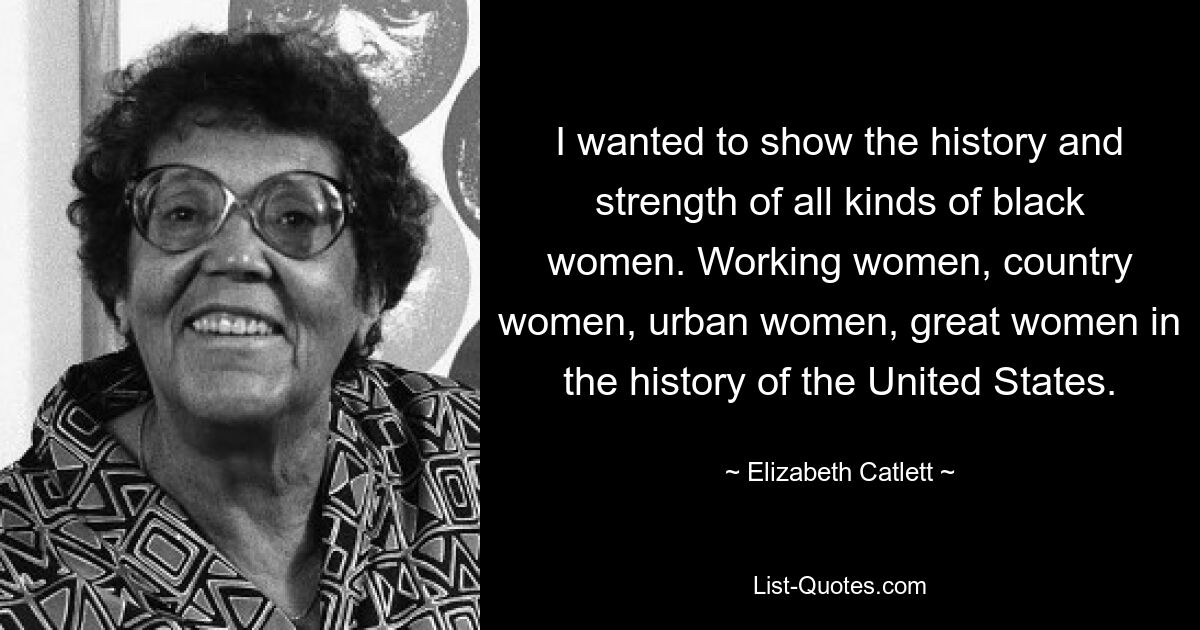 I wanted to show the history and strength of all kinds of black women. Working women, country women, urban women, great women in the history of the United States. — © Elizabeth Catlett