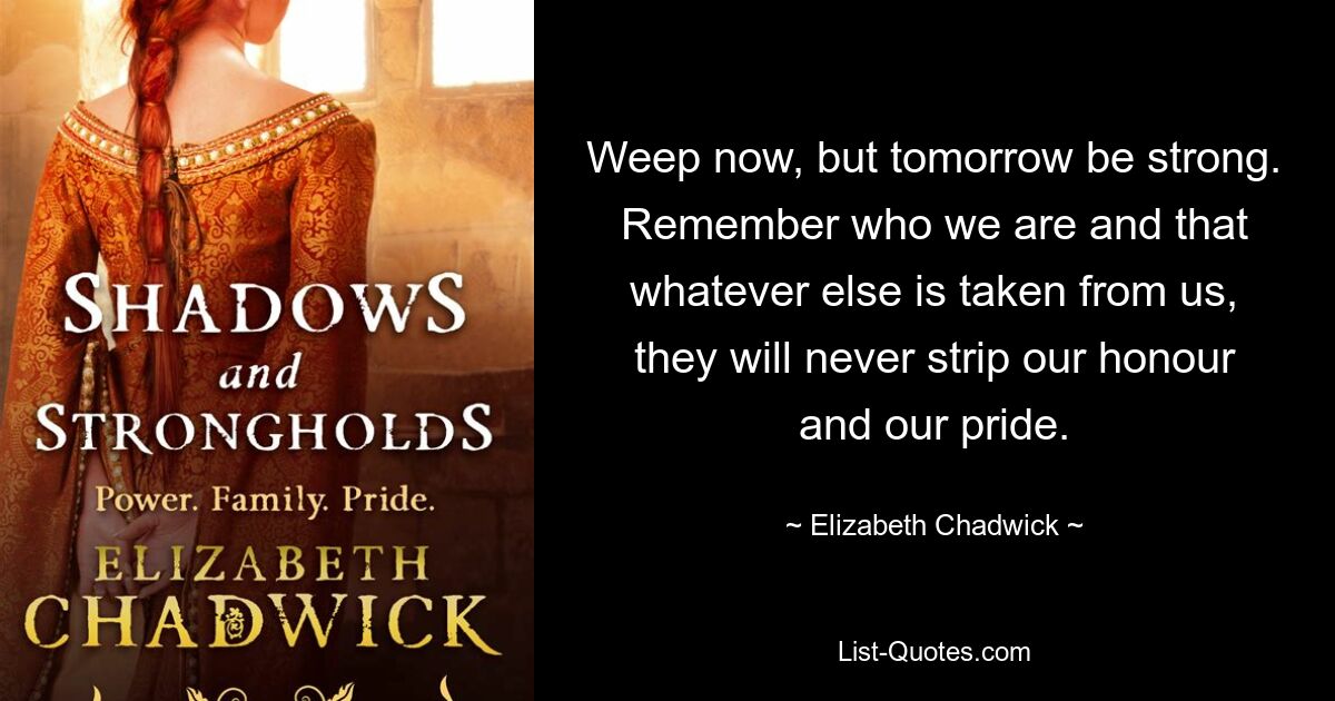 Weep now, but tomorrow be strong. Remember who we are and that whatever else is taken from us, they will never strip our honour and our pride. — © Elizabeth Chadwick