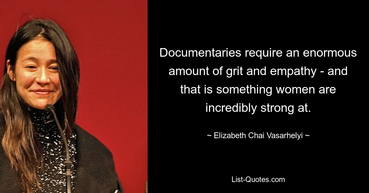 Documentaries require an enormous amount of grit and empathy - and that is something women are incredibly strong at. — © Elizabeth Chai Vasarhelyi