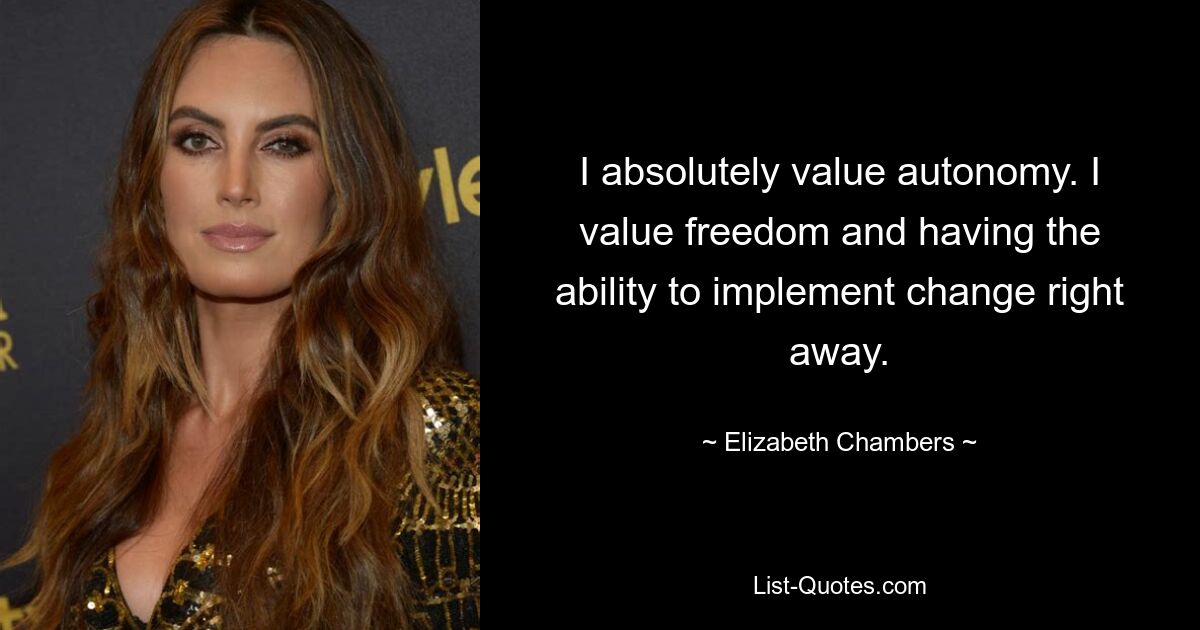 I absolutely value autonomy. I value freedom and having the ability to implement change right away. — © Elizabeth Chambers