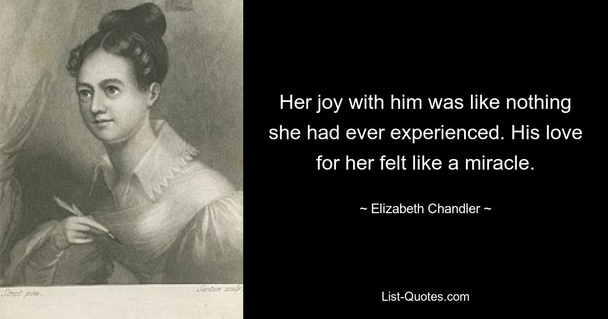 Her joy with him was like nothing she had ever experienced. His love for her felt like a miracle. — © Elizabeth Chandler