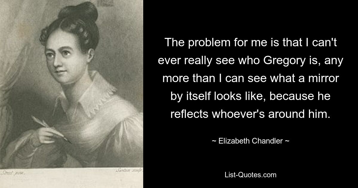 The problem for me is that I can't ever really see who Gregory is, any more than I can see what a mirror by itself looks like, because he reflects whoever's around him. — © Elizabeth Chandler