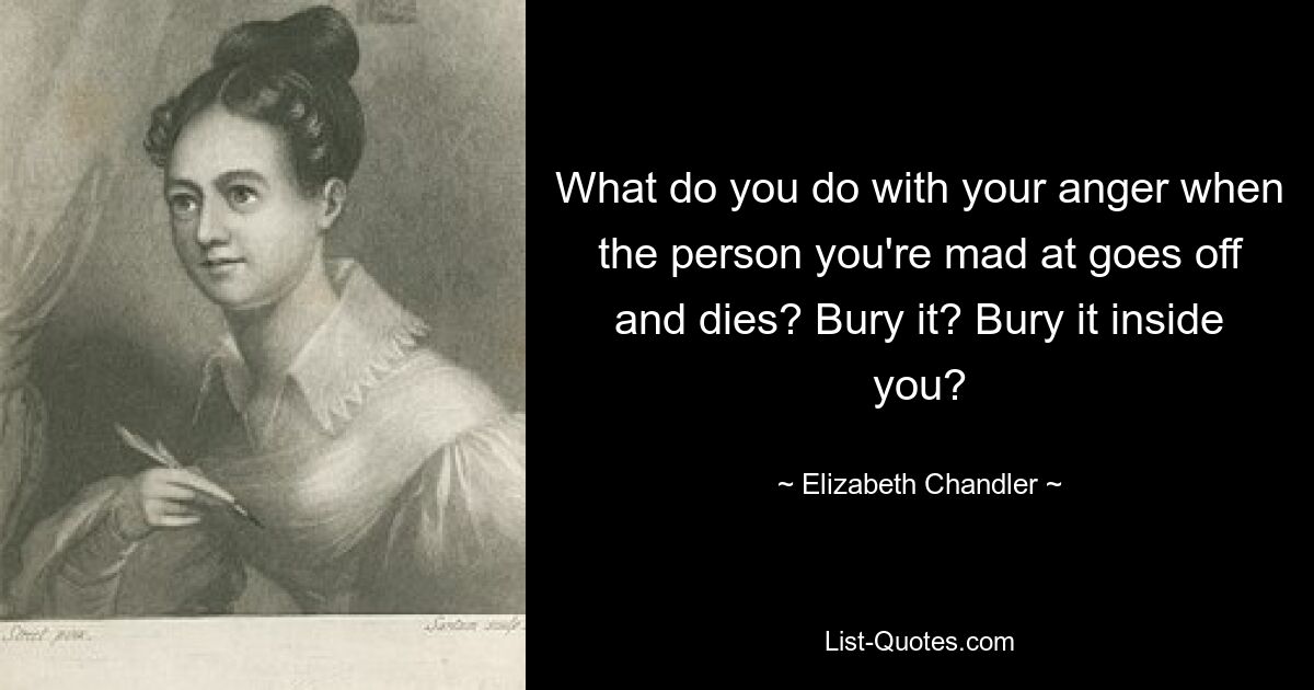 What do you do with your anger when the person you're mad at goes off and dies? Bury it? Bury it inside you? — © Elizabeth Chandler