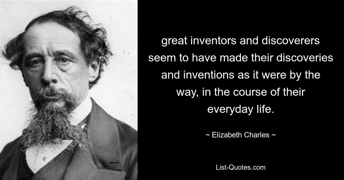 great inventors and discoverers seem to have made their discoveries and inventions as it were by the way, in the course of their everyday life. — © Elizabeth Charles