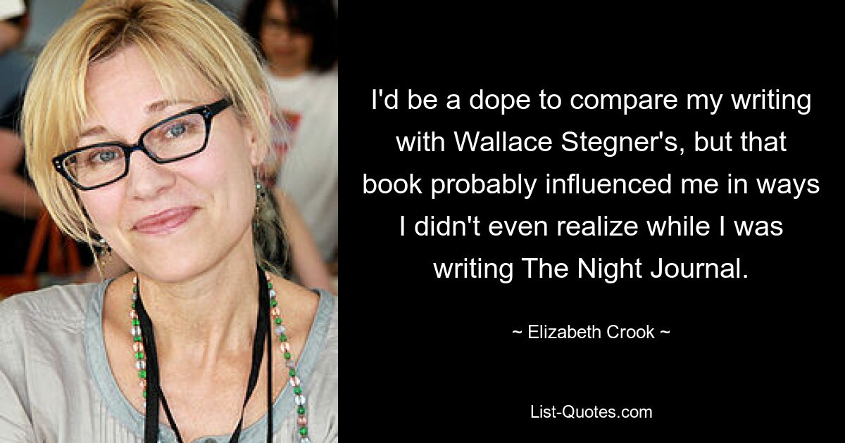 I'd be a dope to compare my writing with Wallace Stegner's, but that book probably influenced me in ways I didn't even realize while I was writing The Night Journal. — © Elizabeth Crook