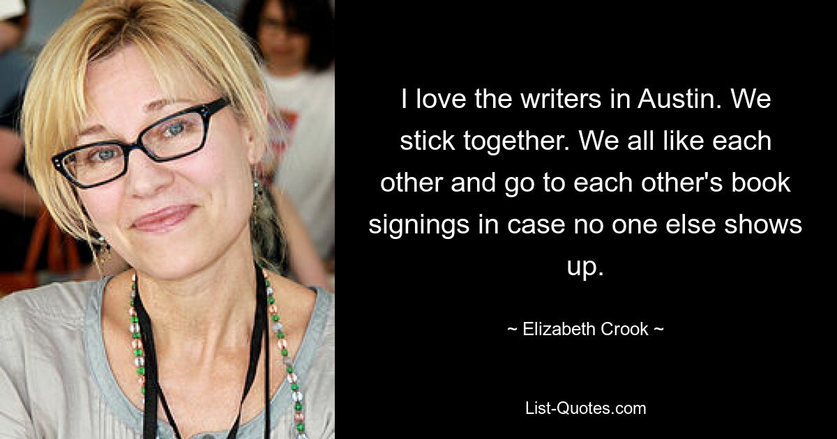 I love the writers in Austin. We stick together. We all like each other and go to each other's book signings in case no one else shows up. — © Elizabeth Crook