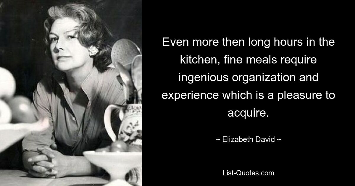 Even more then long hours in the kitchen, fine meals require ingenious organization and experience which is a pleasure to acquire. — © Elizabeth David