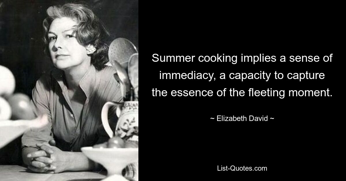 Summer cooking implies a sense of immediacy, a capacity to capture the essence of the fleeting moment. — © Elizabeth David