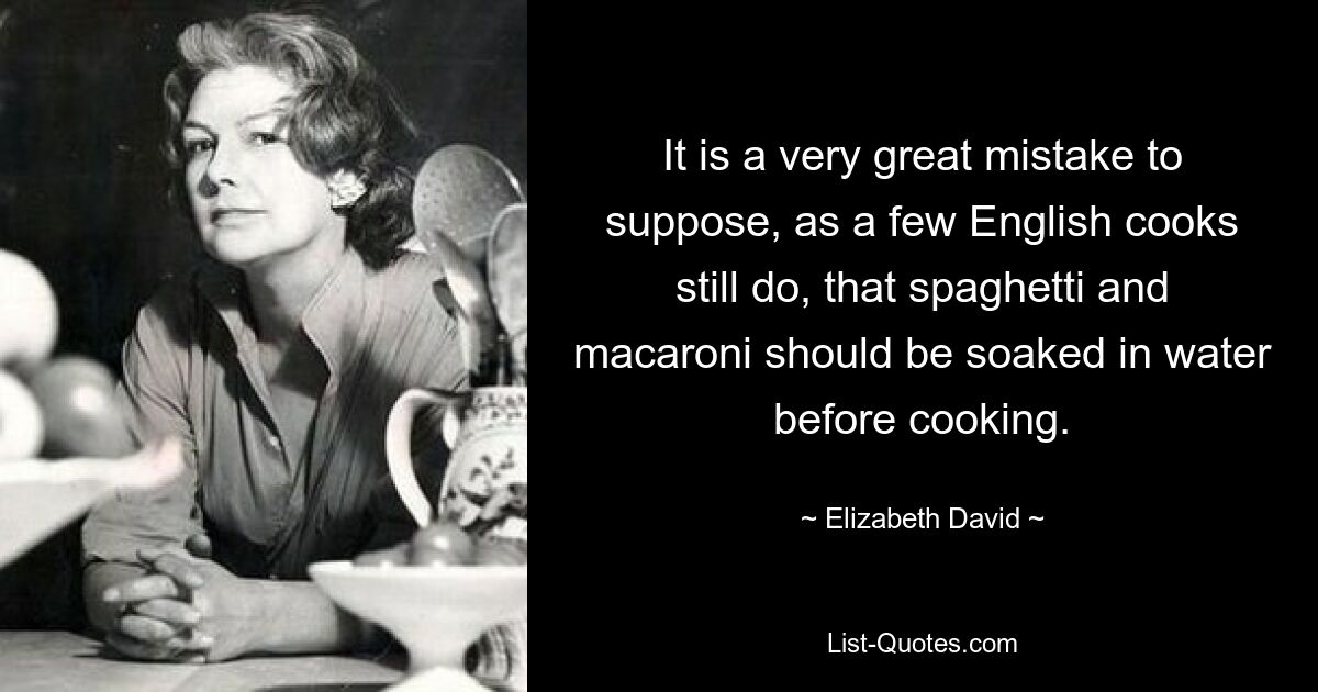 It is a very great mistake to suppose, as a few English cooks still do, that spaghetti and macaroni should be soaked in water before cooking. — © Elizabeth David