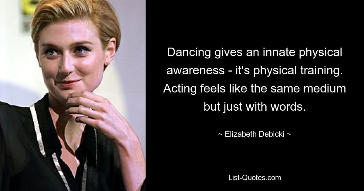 Dancing gives an innate physical awareness - it's physical training. Acting feels like the same medium but just with words. — © Elizabeth Debicki