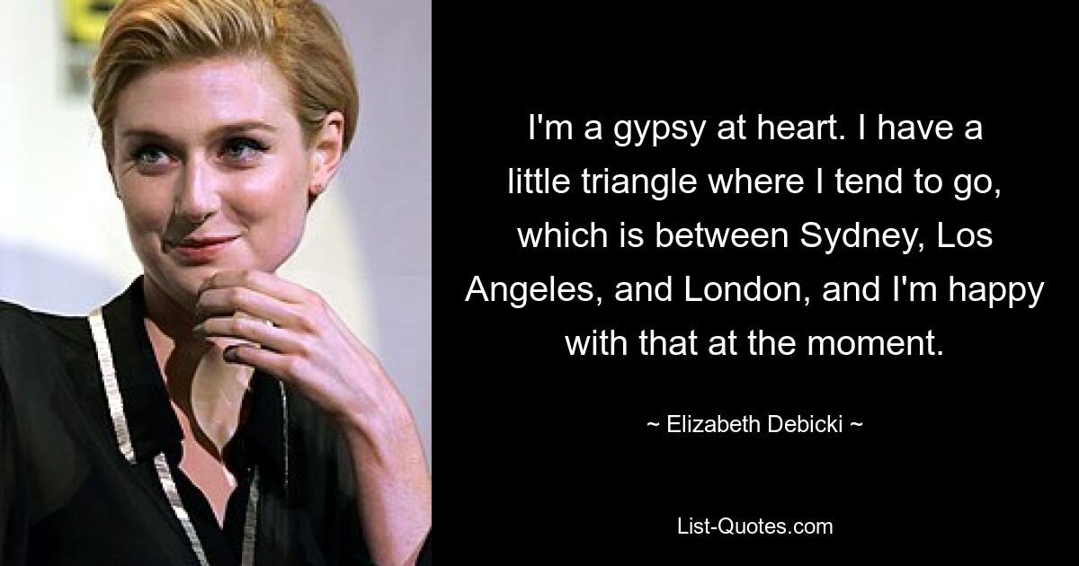 I'm a gypsy at heart. I have a little triangle where I tend to go, which is between Sydney, Los Angeles, and London, and I'm happy with that at the moment. — © Elizabeth Debicki